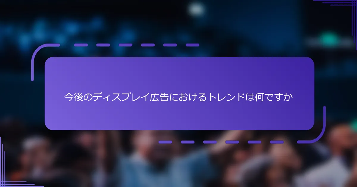 今後のディスプレイ広告におけるトレンドは何ですか
