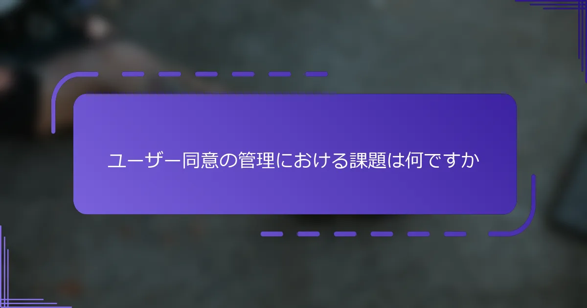 ユーザー同意の管理における課題は何ですか